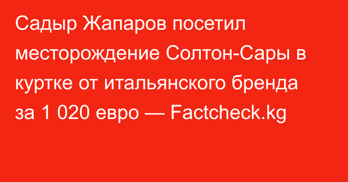 Садыр Жапаров посетил месторождение Солтон-Сары в куртке от итальянского бренда за 1 020 евро — Factcheck.kg
