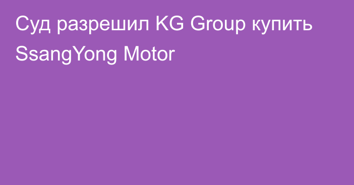 Суд разрешил KG Group купить SsangYong Motor