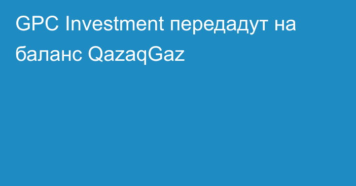 GPC Investment передадут на баланс QazaqGaz