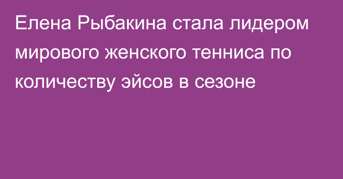 Елена Рыбакина стала лидером мирового женского тенниса по количеству эйсов в сезоне