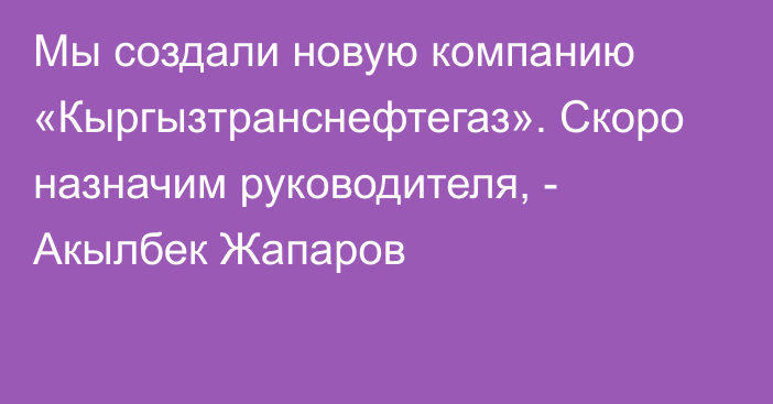 Мы создали новую компанию «Кыргызтранснефтегаз». Скоро назначим руководителя, - Акылбек Жапаров