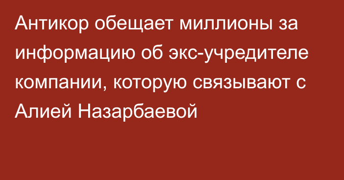 Антикор обещает миллионы за информацию об экс-учредителе компании, которую связывают с Алией Назарбаевой