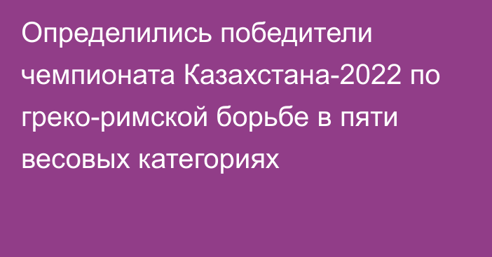 Определились победители чемпионата Казахстана-2022 по греко-римской борьбе в пяти весовых категориях