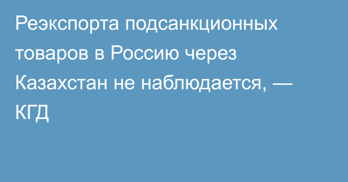 Реэкспорта подсанкционных товаров в Россию через Казахстан не наблюдается, — КГД