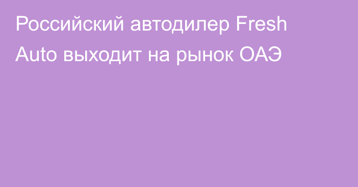 Российский автодилер Fresh Auto выходит на рынок ОАЭ