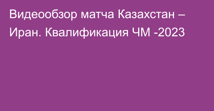 Видеообзор матча Казахстан – Иран. Квалификация ЧМ -2023