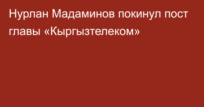 Нурлан Мадаминов покинул пост главы «Кыргызтелеком»
