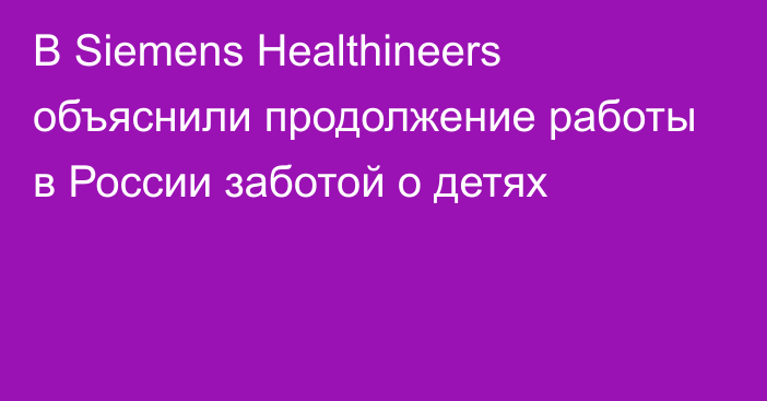 В Siemens Healthineers объяснили продолжение работы в России заботой о детях