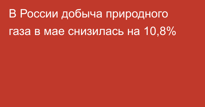 В России добыча природного газа в мае снизилась на 10,8%