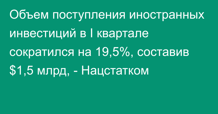 Объем поступления иностранных инвестиций в I квартале сократился на 19,5%, составив $1,5 млрд, - Нацстатком