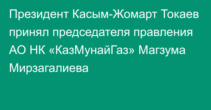 Президент Касым-Жомарт Токаев принял председателя правления АО НК «КазМунайГаз» Магзума Мирзагалиева