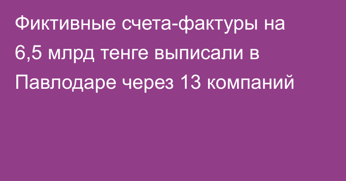 Фиктивные счета-фактуры на 6,5 млрд тенге выписали в Павлодаре через 13 компаний