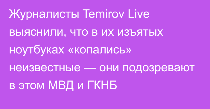 Журналисты Temirov Live выяснили, что в их изъятых ноутбуках «копались» неизвестные — они подозревают в этом МВД и ГКНБ