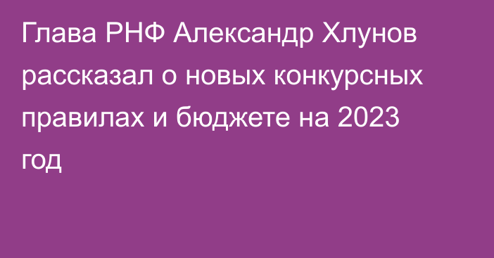 Глава РНФ Александр Хлунов рассказал о новых конкурсных правилах и бюджете на 2023 год