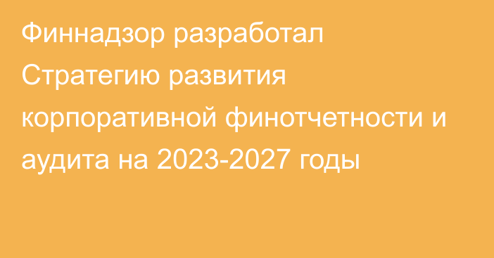 Финнадзор разработал Стратегию развития корпоративной финотчетности и аудита на 2023-2027 годы