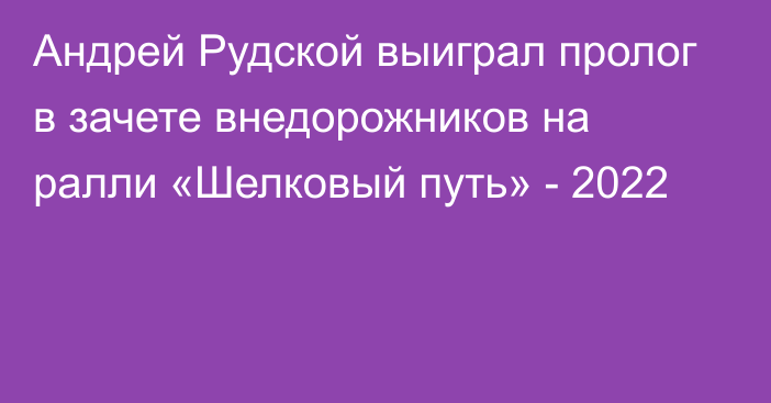 Андрей Рудской выиграл пролог в зачете внедорожников на ралли «Шелковый путь» - 2022