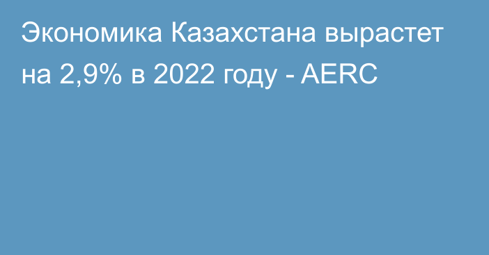 Экономика Казахстана вырастет на 2,9% в 2022 году - AERC