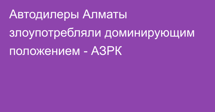 Автодилеры Алматы злоупотребляли доминирующим положением - АЗРК