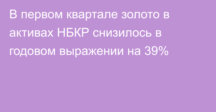 В первом квартале золото в активах НБКР снизилось в годовом выражении на 39%