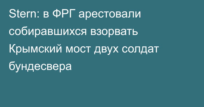 Stern: в ФРГ арестовали собиравшихся взорвать Крымский мост двух солдат бундесвера