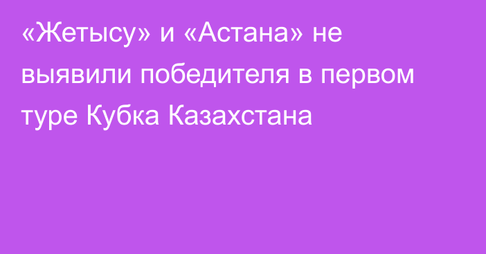 «Жетысу» и «Астана» не выявили победителя в первом туре Кубка Казахстана