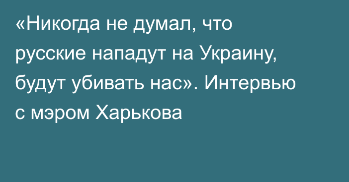 «Никогда не думал, что русские нападут на Украину, будут убивать нас». Интервью с мэром Харькова