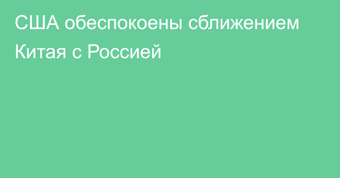 США обеспокоены сближением Китая с Россией