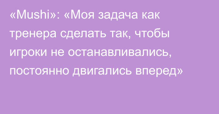 «Mushi»: «Моя задача как тренера сделать так, чтобы игроки не останавливались, постоянно двигались вперед»