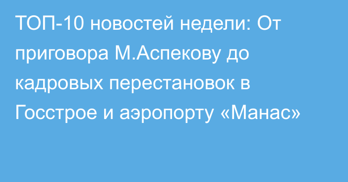 ТОП-10 новостей недели: От приговора М.Аспекову до кадровых перестановок в Госстрое и аэропорту «Манас»
