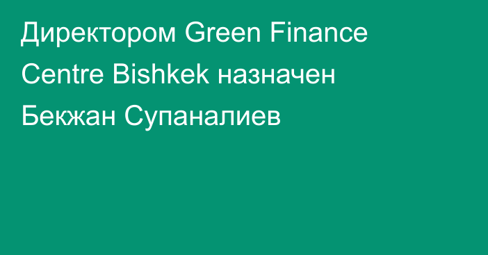 Директором Green Finance Centre Bishkek назначен Бекжан Супаналиев