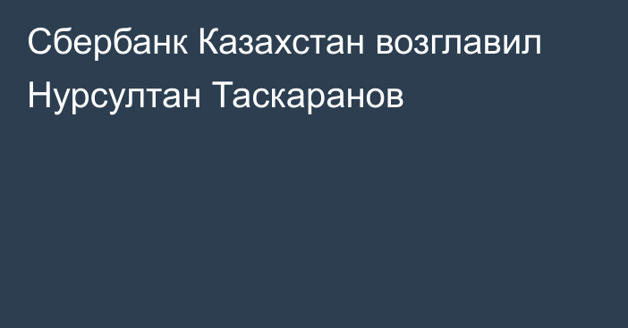 Сбербанк Казахстан возглавил Нурсултан Таскаранов