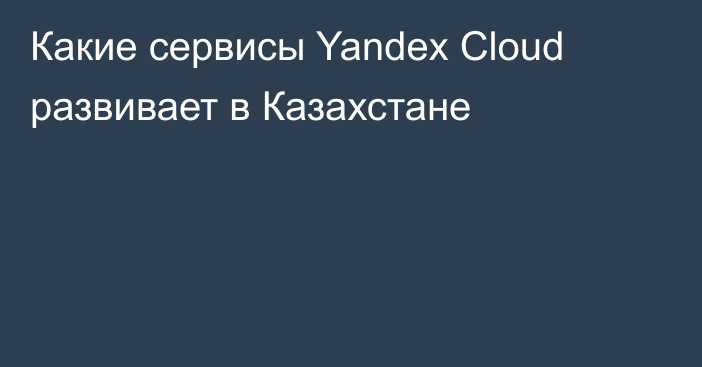 Какие сервисы Yandex Cloud развивает в Казахстане