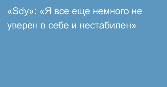 «Sdy»: «Я все еще немного не уверен в себе и нестабилен»