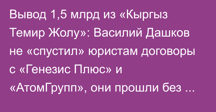 Вывод 1,5 млрд из «Кыргыз Темир Жолу»: Василий Дашков не «спустил» юристам договоры с «Генезис Плюс» и «АтомГрупп», они прошли без «визы»
