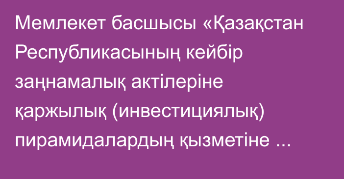 Мемлекет басшысы «Қазақстан Республикасының кейбір заңнамалық актілеріне қаржылық (инвестициялық) пирамидалардың қызметіне қарсы іс-қимыл мәселелері бойынша өзгерістер мен толықтырулар енгізу туралы» Қазақстан Республикасының Заңына қол қойды.