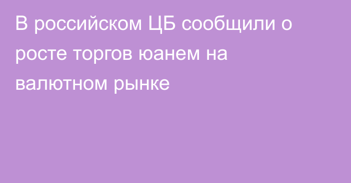 В российском ЦБ сообщили о росте торгов юанем на валютном рынке