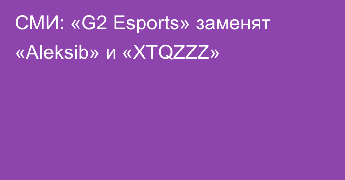 СМИ: «G2 Esports» заменят «Aleksib» и «XTQZZZ»