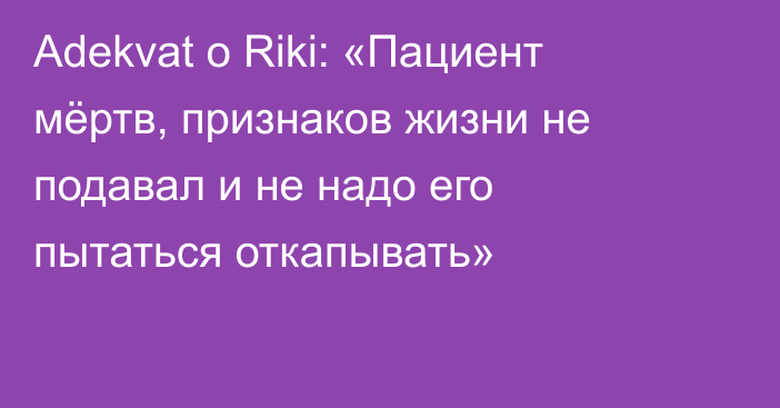 Adekvat о Riki: «Пациент мёртв, признаков жизни не подавал и не надо его пытаться откапывать»