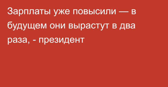 Зарплаты уже повысили — в будущем они вырастут в два раза, - президент