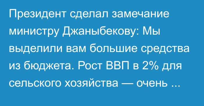 Президент сделал замечание министру Джаныбекову: Мы выделили вам большие средства из бюджета. Рост ВВП в 2% для сельского хозяйства — очень низкий показатель