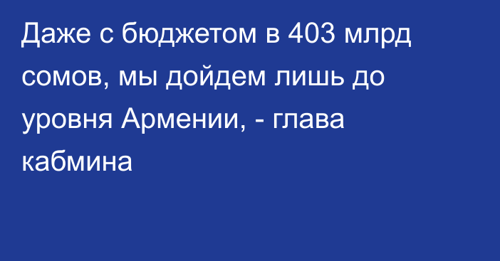 Даже с бюджетом в 403 млрд сомов, мы дойдем лишь до уровня Армении, - глава кабмина