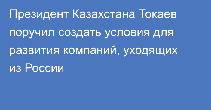 Президент Казахстана Токаев поручил создать условия для развития компаний, уходящих из России
