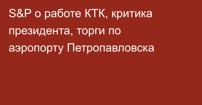 S&P о работе КТК, критика президента, торги по аэропорту Петропавловска