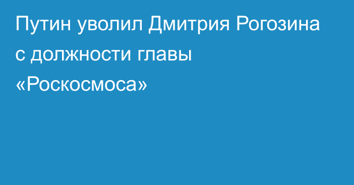 Путин уволил Дмитрия Рогозина с должности главы «Роскосмоса»
