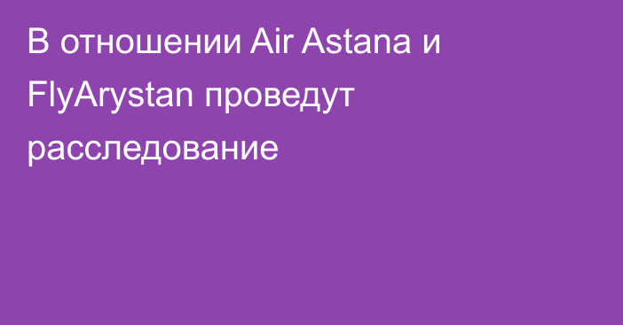 В отношении Air Astana и FlyArystan проведут расследование
