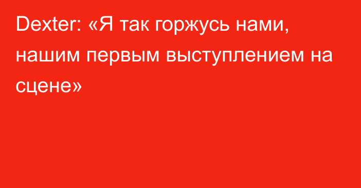 Dexter: «Я так горжусь нами, нашим первым выступлением на сцене»