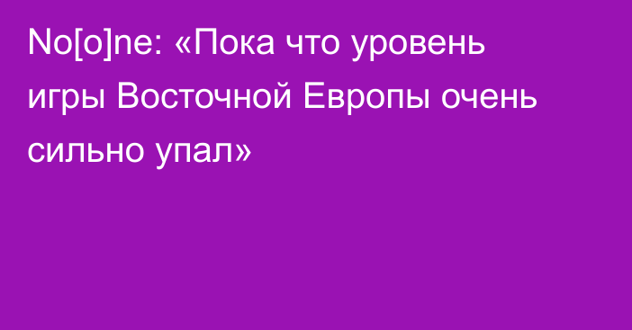 No[o]ne: «Пока что уровень игры Восточной Европы очень сильно упал»