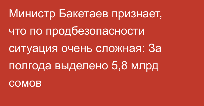 Министр Бакетаев признает, что по продбезопасности ситуация очень сложная: За полгода выделено 5,8 млрд сомов