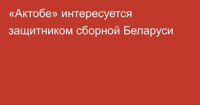 «Актобе» интересуется защитником сборной Беларуси