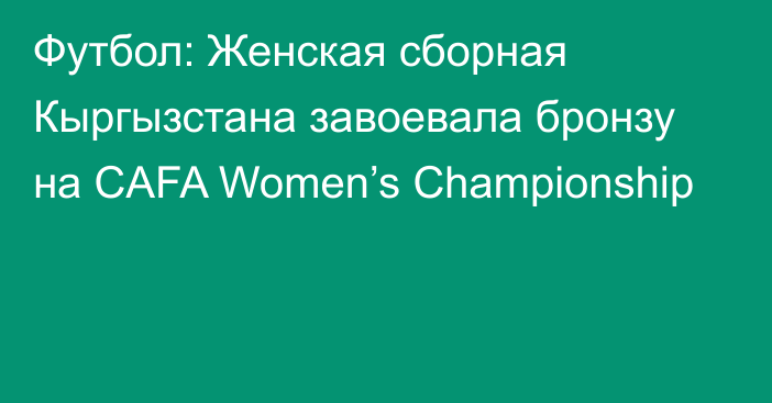 Футбол: Женская сборная Кыргызстана завоевала бронзу на CAFA Women’s Championship